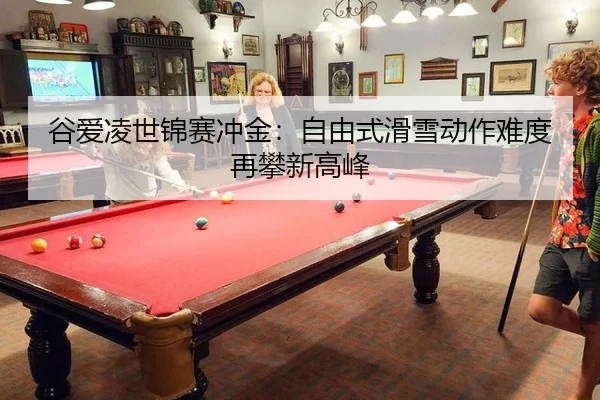 谷爱凌世锦赛冲金：自由式滑雪动作难度再攀新高峰