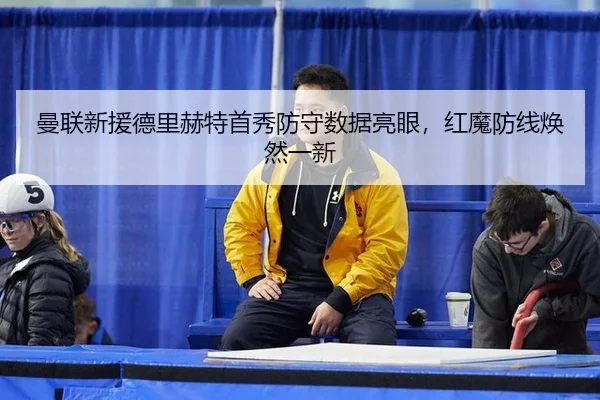 曼联新援德里赫特首秀防守数据亮眼，红魔防线焕然一新