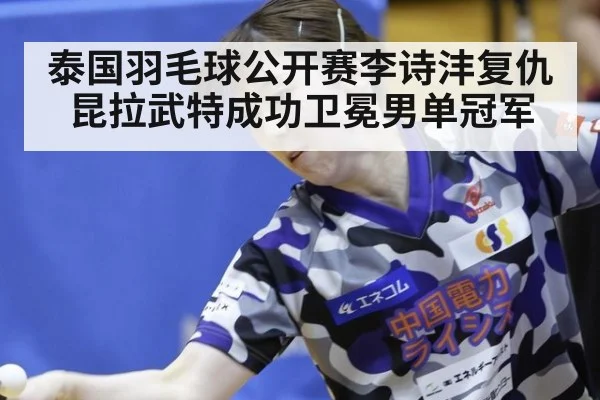 泰国羽毛球公开赛李诗沣复仇昆拉武特成功卫冕男单冠军