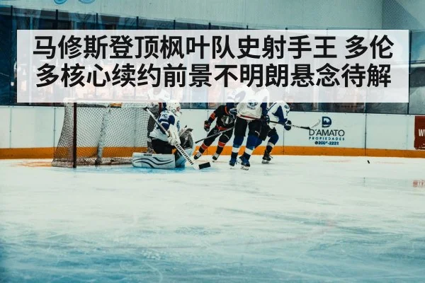 马修斯登顶枫叶队史射手王 多伦多核心续约前景不明朗悬念待解